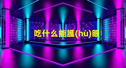 吃什么能護(hù)眼護(hù)眼食物的科學(xué)揭秘