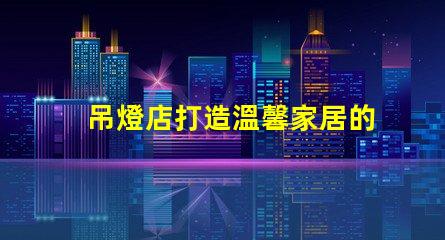 吊燈店打造溫馨家居的照明首選