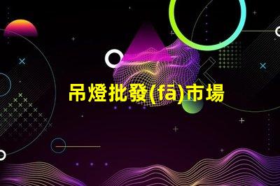 吊燈批發(fā)市場揭示行業(yè)內(nèi)幕與利潤空間