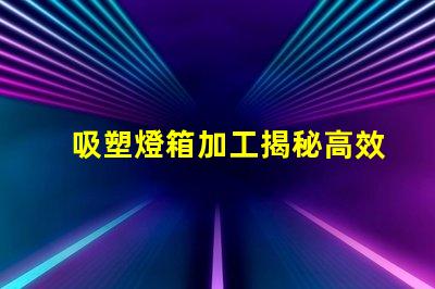 吸塑燈箱加工揭秘高效吸塑燈箱加工流程