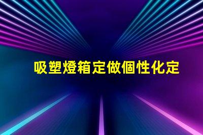 吸塑燈箱定做個性化定制吸塑燈箱的優(yōu)勢是什么