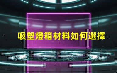 吸塑燈箱材料如何選擇高質(zhì)量的吸塑燈箱材料