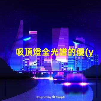 吸頂燈全光譜的優(yōu)缺點深入解析吸頂燈全光譜的優(yōu)勢與局限