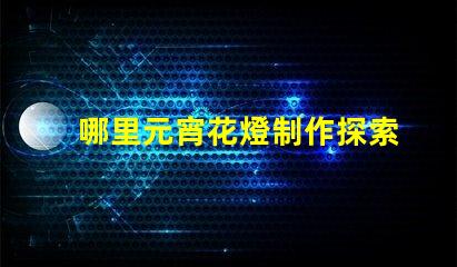 哪里元宵花燈制作探索元宵花燈手工藝的奧秘