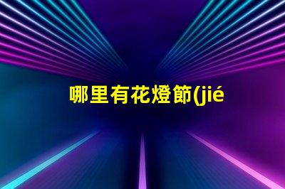 哪里有花燈節(jié)探索全國(guó)最佳花燈節(jié)去處