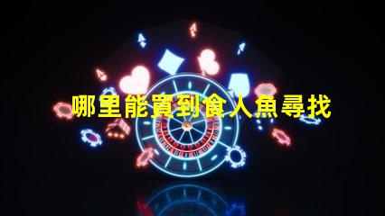 哪里能買到食人魚尋找安全可靠的食人魚購買渠道