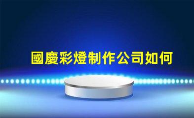 國慶彩燈制作公司如何選擇最佳供應(yīng)商以提升節(jié)日氛圍