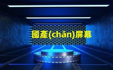 國產(chǎn)屏幕探索高性價比國產(chǎn)屏幕的潛力