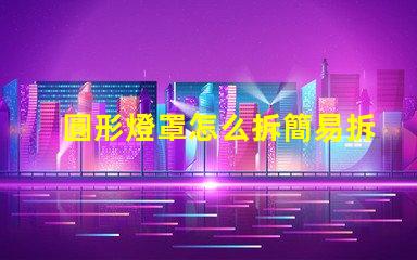 圓形燈罩怎么拆簡易拆卸方法與技巧解析