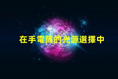 在手電筒的光源選擇中,哪個(gè)LED更亮更耐用手電筒LED光源選擇指南