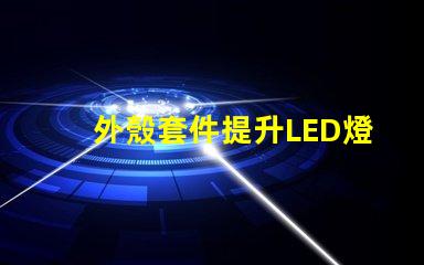 外殼套件提升LED燈具性能的關(guān)鍵配件
