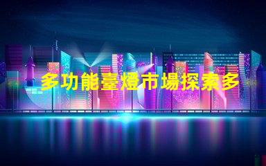 多功能臺燈市場探索多功能臺燈的潛力與機(jī)遇
