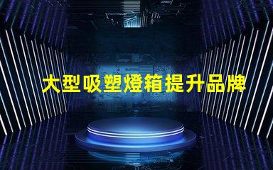 大型吸塑燈箱提升品牌曝光的絕佳選擇