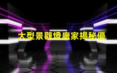 大型景觀燈廠家揭秘優(yōu)質廠家如何提升項目價值