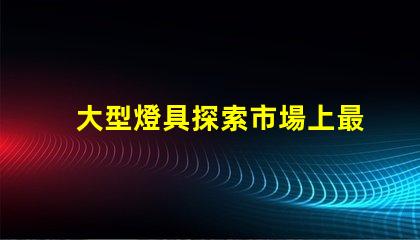 大型燈具探索市場上最新大型燈具的需求趨勢