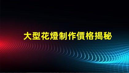 大型花燈制作價格揭秘花燈制作的真實成本