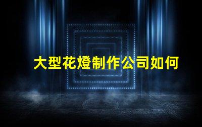 大型花燈制作公司如何選擇最具創(chuàng)新性的花燈供應(yīng)商