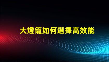 大燈籠如何選擇高效能的大燈籠以提升照明效果