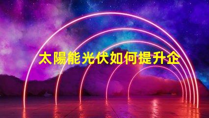 太陽能光伏如何提升企業(yè)能源效率探索太陽能光伏的商業(yè)潛力