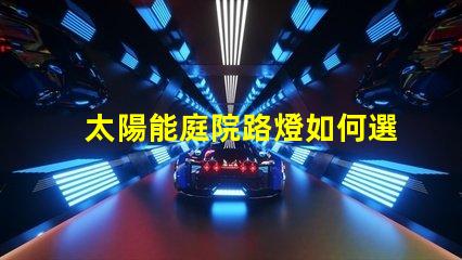 太陽能庭院路燈如何選擇最佳型號提升戶外安全性