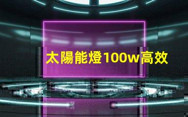 太陽能燈100w高效能與節(jié)能的完美結(jié)合嗎