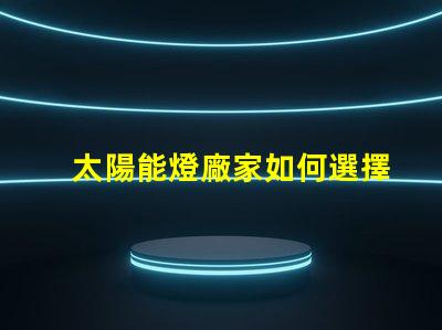 太陽能燈廠家如何選擇最具競爭力的供應(yīng)商