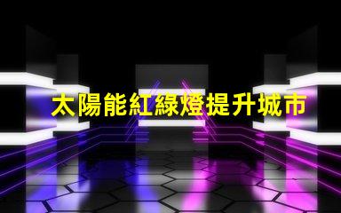太陽能紅綠燈提升城市交通安全的新選擇嗎