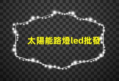 太陽能路燈led批發(fā)高效能照明解決方案的選擇