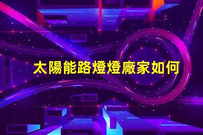太陽能路燈燈廠家如何選擇優(yōu)質(zhì)太陽能路燈供應(yīng)商