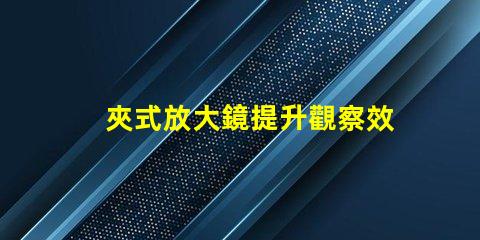 夾式放大鏡提升觀察效率的必備工具嗎