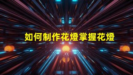如何制作花燈掌握花燈制作技巧,實(shí)現(xiàn)創(chuàng)意之美