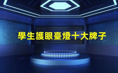 學生護眼臺燈十大牌子如何選擇最佳護眼燈具