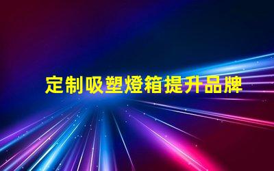 定制吸塑燈箱提升品牌形象的理想選擇