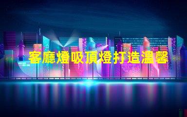 客廳燈吸頂燈打造溫馨家居氛圍的照明選擇