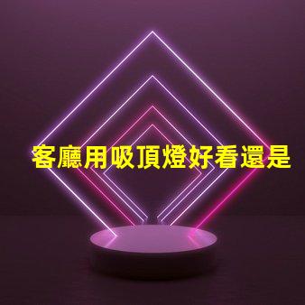 客廳用吸頂燈好看還是吊燈好看吸頂燈與吊燈的優(yōu)缺點對比