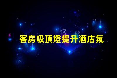 客房吸頂燈提升酒店氛圍的照明選擇,您準備好了嗎