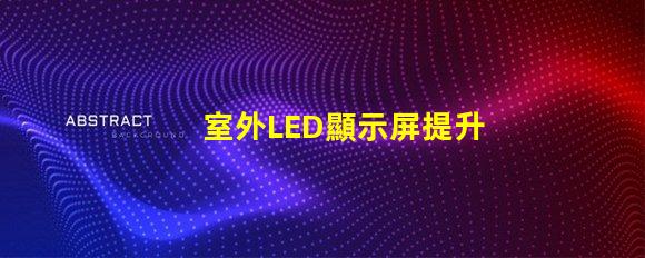 室外LED顯示屏提升戶外廣告效果的最佳解決方案
