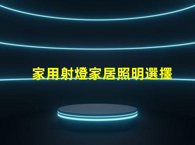 家用射燈家居照明選擇的關(guān)鍵因素是什么