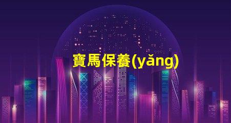 寶馬保養(yǎng)周期項目表詳解每個保養(yǎng)項目的重要性
