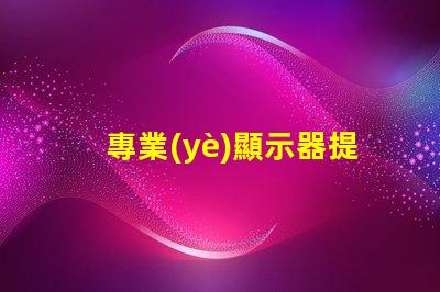 專業(yè)顯示器提升工作效率的必備工具