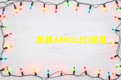 屏幕AMOLED還是OLED好深入解析屏幕技術(shù)差異