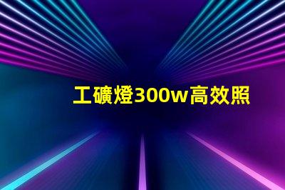 工礦燈300w高效照明解決方案,提升工作安全性