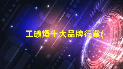 工礦燈十大品牌行業(yè)領先品牌解析與選擇指南