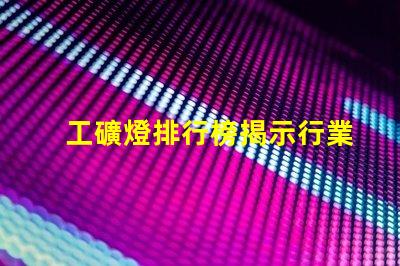 工礦燈排行榜揭示行業(yè)內(nèi)最佳選擇與使用技巧