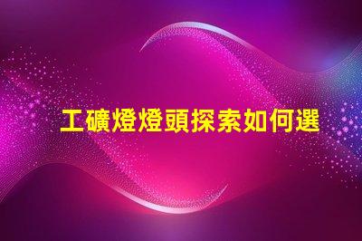 工礦燈燈頭探索如何選擇最佳燈頭以提升照明效率