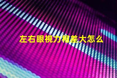 左右眼視力相差大怎么辦如何有效改善視覺不平衡問題