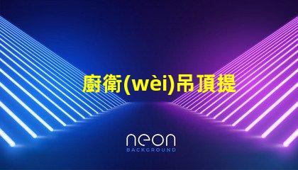 廚衛(wèi)吊頂提升空間美感與實(shí)用性的設(shè)計(jì)選擇