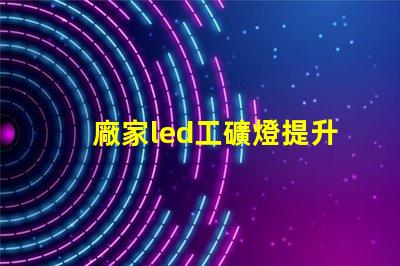 廠家led工礦燈提升工業(yè)安全與能效的最佳選擇嗎