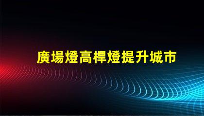 廣場燈高桿燈提升城市夜景的照明解決方案