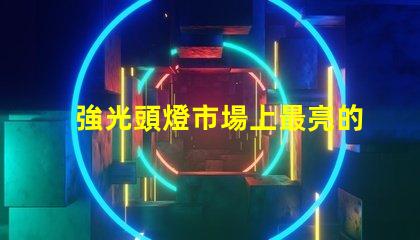強光頭燈市場上最亮的頭燈選購指南